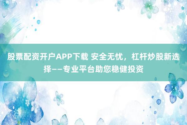 股票配资开户APP下载 安全无忧，杠杆炒股新选择——专业平台助您稳健投资