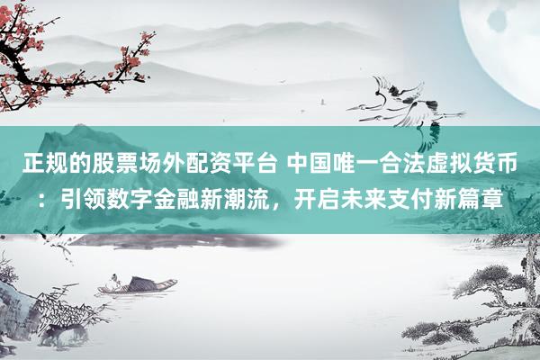 正规的股票场外配资平台 中国唯一合法虚拟货币：引领数字金融新潮流，开启未来支付新篇章