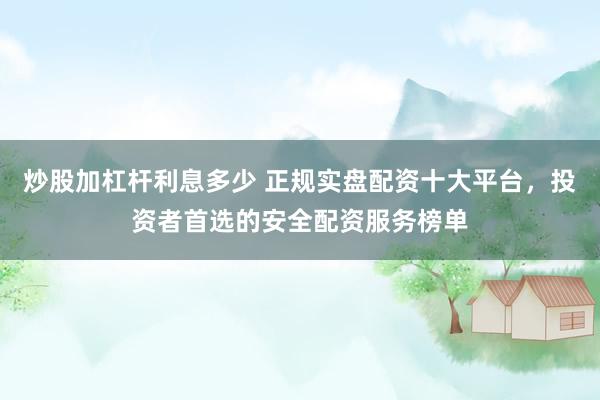 炒股加杠杆利息多少 正规实盘配资十大平台，投资者首选的安全配资服务榜单