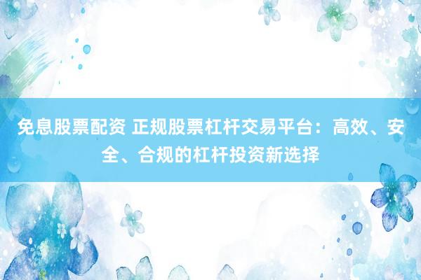 免息股票配资 正规股票杠杆交易平台：高效、安全、合规的杠杆投资新选择