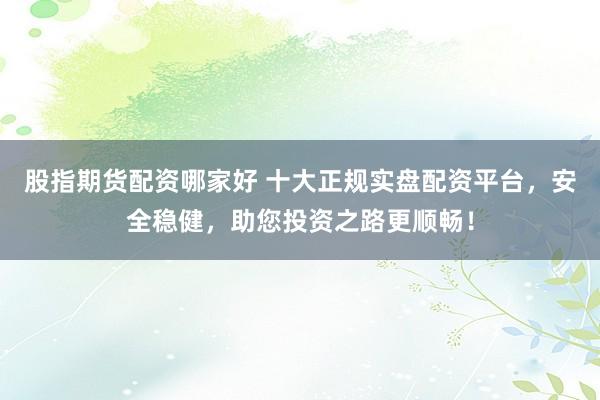 股指期货配资哪家好 十大正规实盘配资平台，安全稳健，助您投资之路更顺畅！