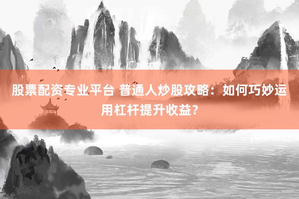 股票配资专业平台 普通人炒股攻略：如何巧妙运用杠杆提升收益？