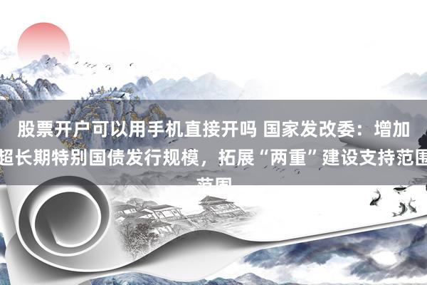 股票开户可以用手机直接开吗 国家发改委：增加超长期特别国债发行规模，拓展“两重”建设支持范围