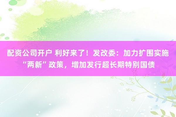 配资公司开户 利好来了！发改委：加力扩围实施“两新”政策，增加发行超长期特别国债