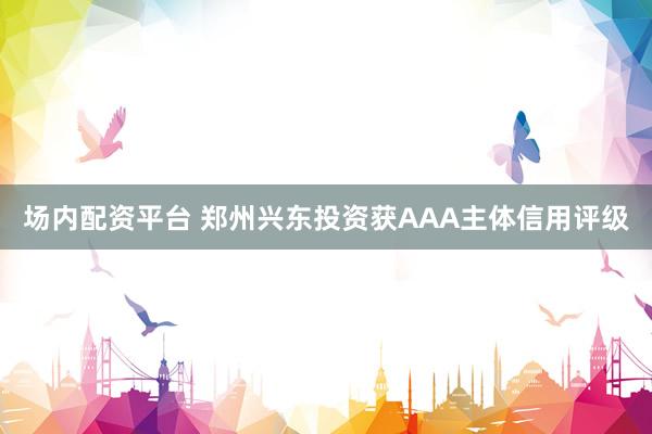 场内配资平台 郑州兴东投资获AAA主体信用评级