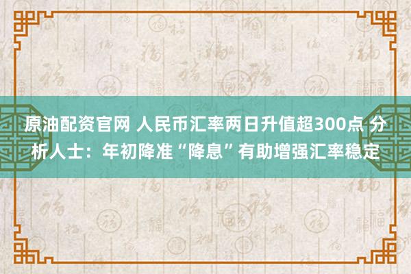 原油配资官网 人民币汇率两日升值超300点 分析人士：年初降准“降息”有助增强汇率稳定