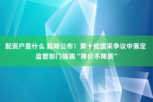配资户是什么 超期公布！第十批国采争议中落定 监管部门强调“降价不降质”