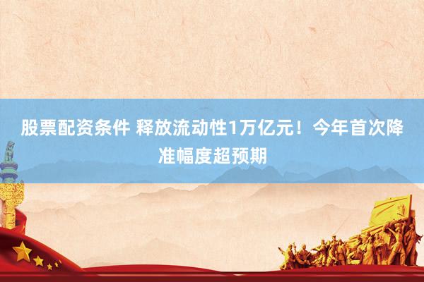 股票配资条件 释放流动性1万亿元！今年首次降准幅度超预期