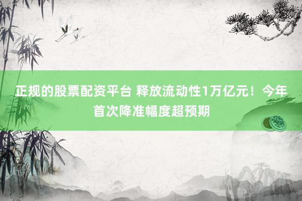 正规的股票配资平台 释放流动性1万亿元！今年首次降准幅度超预期