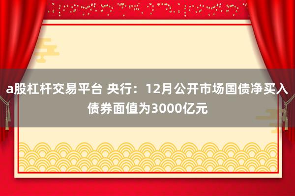 a股杠杆交易平台 央行：12月公开市场国债净买入债券面值为3000亿元