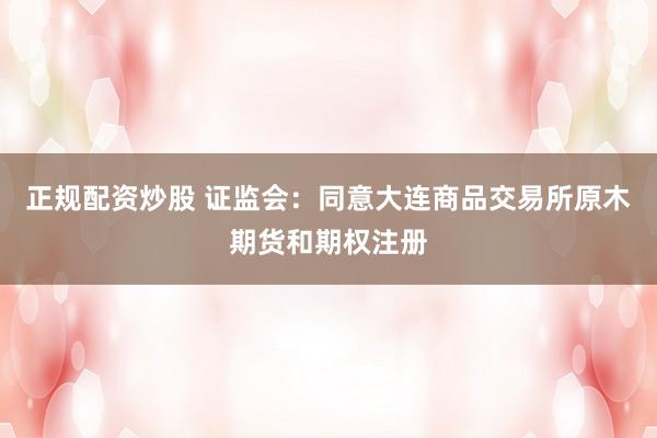 正规配资炒股 证监会：同意大连商品交易所原木期货和期权注册