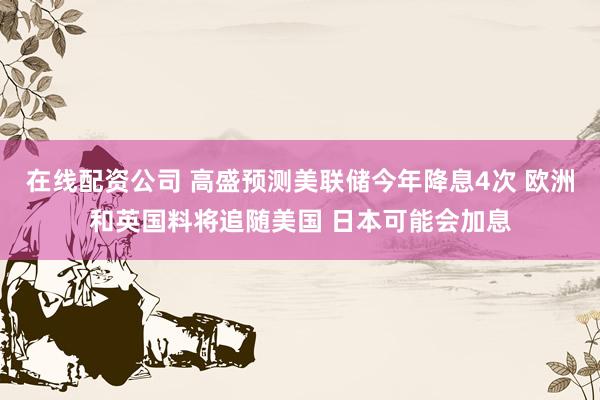 在线配资公司 高盛预测美联储今年降息4次 欧洲和英国料将追随美国 日本可能会加息