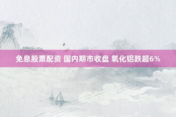 免息股票配资 国内期市收盘 氧化铝跌超6%