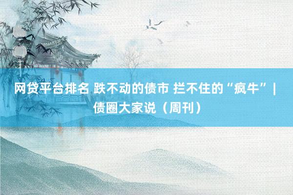 网贷平台排名 跌不动的债市 拦不住的“疯牛” | 债圈大家说（周刊）