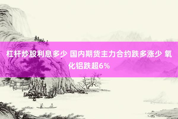 杠杆炒股利息多少 国内期货主力合约跌多涨少 氧化铝跌超6%