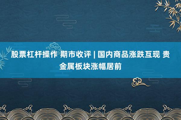 股票杠杆操作 期市收评 | 国内商品涨跌互现 贵金属板块涨幅居前