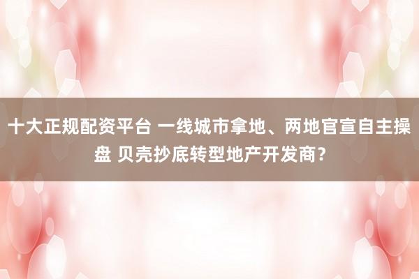 十大正规配资平台 一线城市拿地、两地官宣自主操盘 贝壳抄底转型地产开发商？