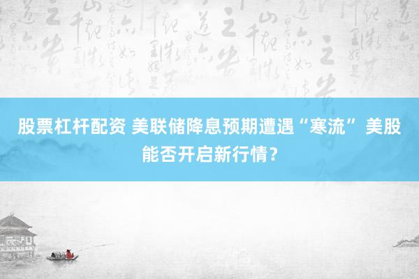 股票杠杆配资 美联储降息预期遭遇“寒流” 美股能否开启新行情？