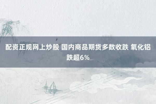 配资正规网上炒股 国内商品期货多数收跌 氧化铝跌超6%