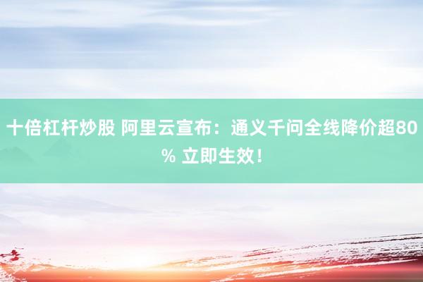 十倍杠杆炒股 阿里云宣布：通义千问全线降价超80% 立即生效！