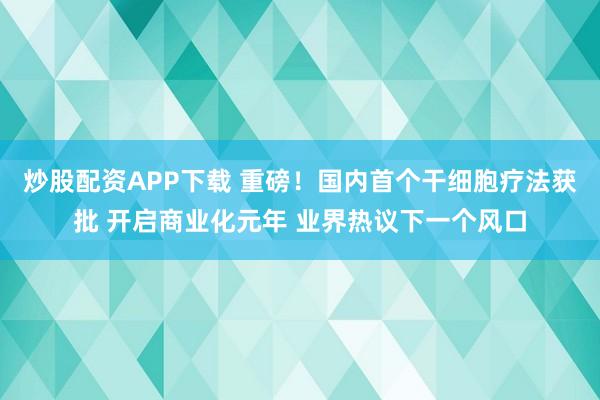 炒股配资APP下载 重磅！国内首个干细胞疗法获批 开启商业化元年 业界热议下一个风口