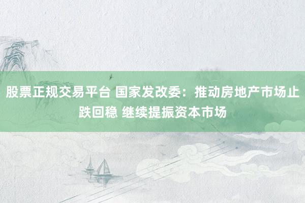 股票正规交易平台 国家发改委：推动房地产市场止跌回稳 继续提振资本市场