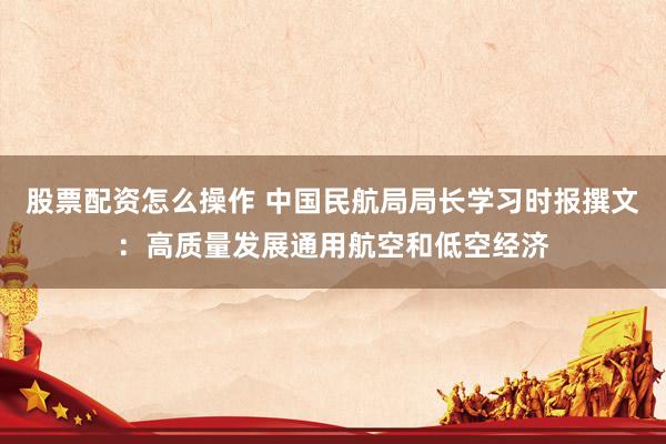 股票配资怎么操作 中国民航局局长学习时报撰文：高质量发展通用航空和低空经济