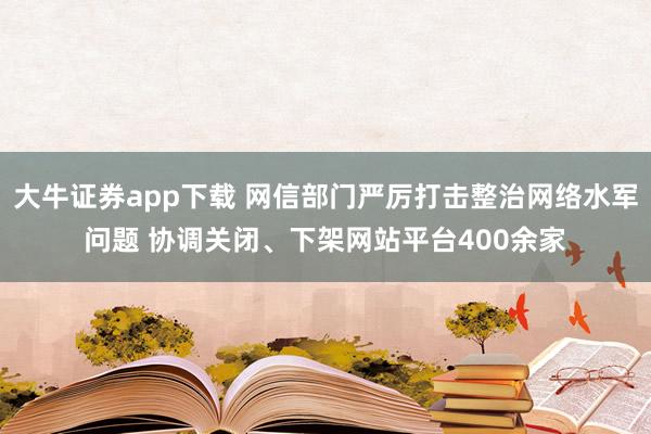 大牛证券app下载 网信部门严厉打击整治网络水军问题 协调关闭、下架网站平台400余家