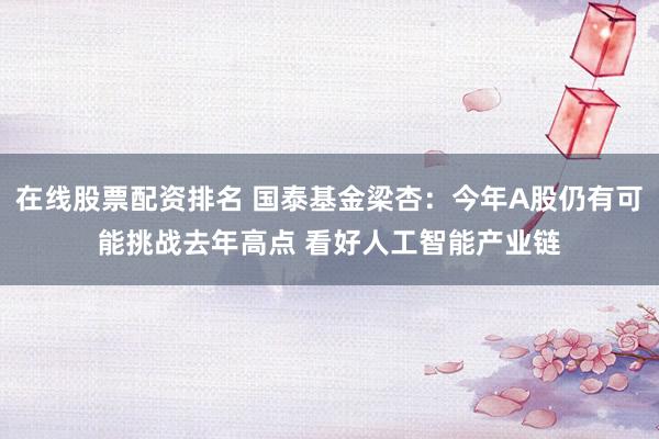 在线股票配资排名 国泰基金梁杏：今年A股仍有可能挑战去年高点 看好人工智能产业链