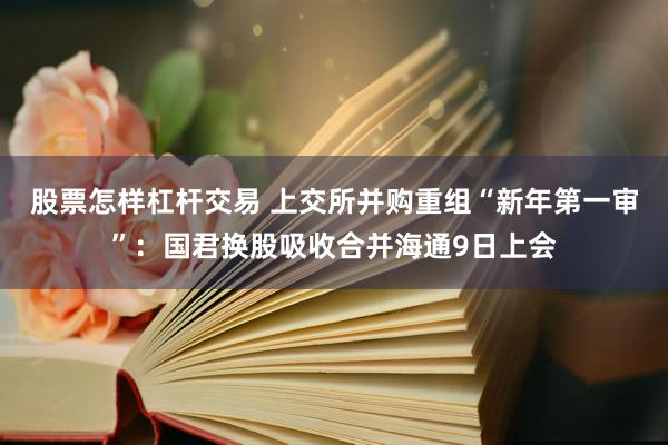 股票怎样杠杆交易 上交所并购重组“新年第一审”：国君换股吸收合并海通9日上会