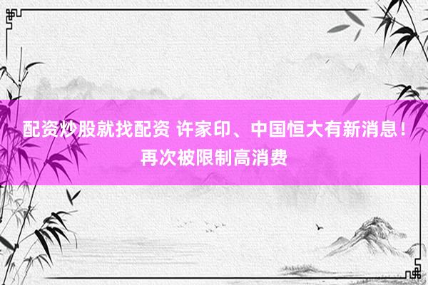 配资炒股就找配资 许家印、中国恒大有新消息！再次被限制高消费