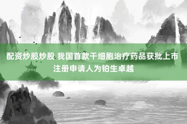 配资炒股炒股 我国首款干细胞治疗药品获批上市 注册申请人为铂生卓越