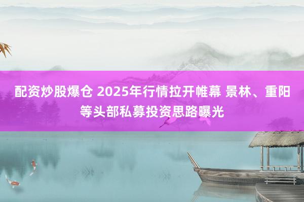 配资炒股爆仓 2025年行情拉开帷幕 景林、重阳等头部私募投资思路曝光