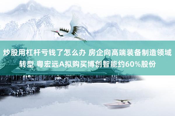 炒股用杠杆亏钱了怎么办 房企向高端装备制造领域转型 粤宏远A拟购买博创智能约60%股份