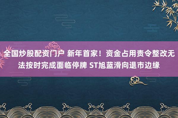 全国炒股配资门户 新年首家！资金占用责令整改无法按时完成面临停牌 ST旭蓝滑向退市边缘