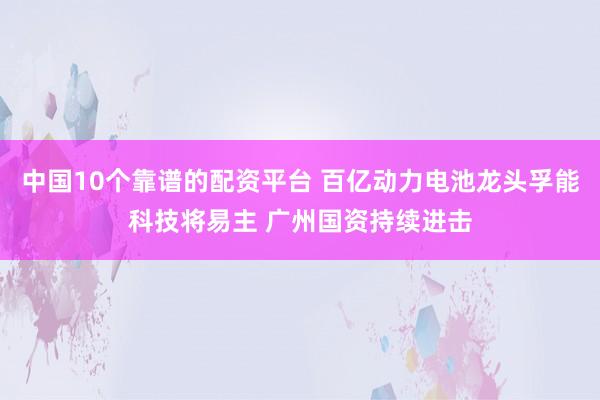 中国10个靠谱的配资平台 百亿动力电池龙头孚能科技将易主 广州国资持续进击