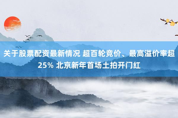 关于股票配资最新情况 超百轮竞价、最高溢价率超25% 北京新年首场土拍开门红