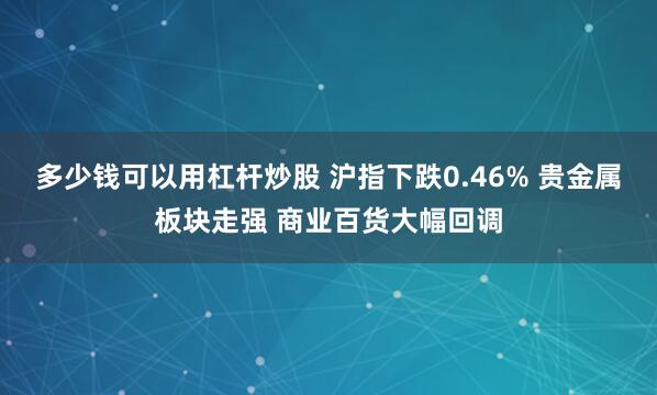 多少钱可以用杠杆炒股 沪指下跌0.46% 贵金属板块走强 商业百货大幅回调