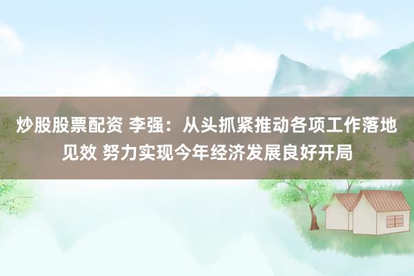 炒股股票配资 李强：从头抓紧推动各项工作落地见效 努力实现今年经济发展良好开局