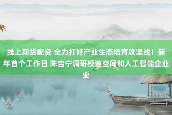 线上期货配资 全力打好产业生态培育攻坚战！新年首个工作日 陈吉宁调研模速空间和人工智能企业