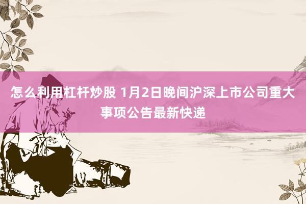 怎么利用杠杆炒股 1月2日晚间沪深上市公司重大事项公告最新快递