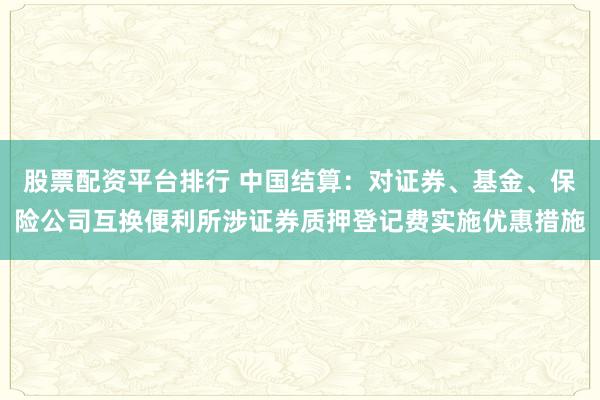 股票配资平台排行 中国结算：对证券、基金、保险公司互换便利所涉证券质押登记费实施优惠措施
