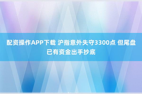 配资操作APP下载 沪指意外失守3300点 但尾盘已有资金出手抄底