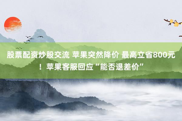 股票配资炒股交流 苹果突然降价 最高立省800元！苹果客服回应“能否退差价”