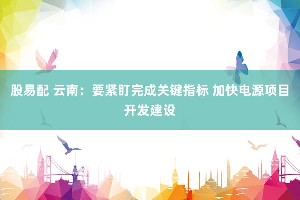 股易配 云南：要紧盯完成关键指标 加快电源项目开发建设