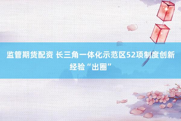 监管期货配资 长三角一体化示范区52项制度创新经验“出圈”