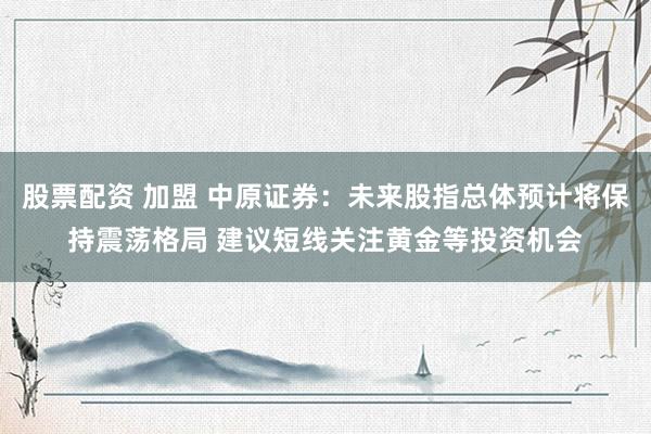 股票配资 加盟 中原证券：未来股指总体预计将保持震荡格局 建议短线关注黄金等投资机会