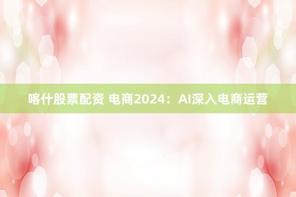 喀什股票配资 电商2024：AI深入电商运营