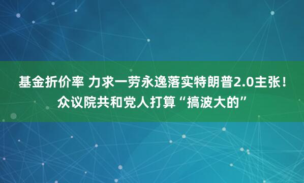 基金折价率 力求一劳永逸落实特朗普2.0主张！众议院共和党人打算“搞波大的”