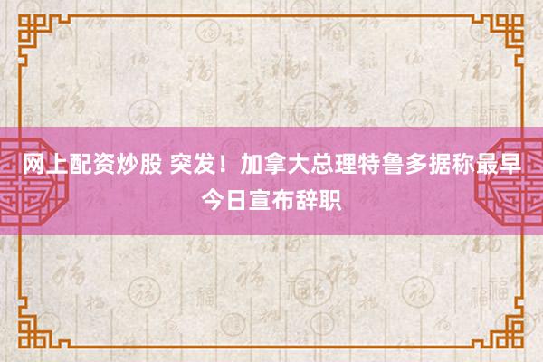 网上配资炒股 突发！加拿大总理特鲁多据称最早今日宣布辞职